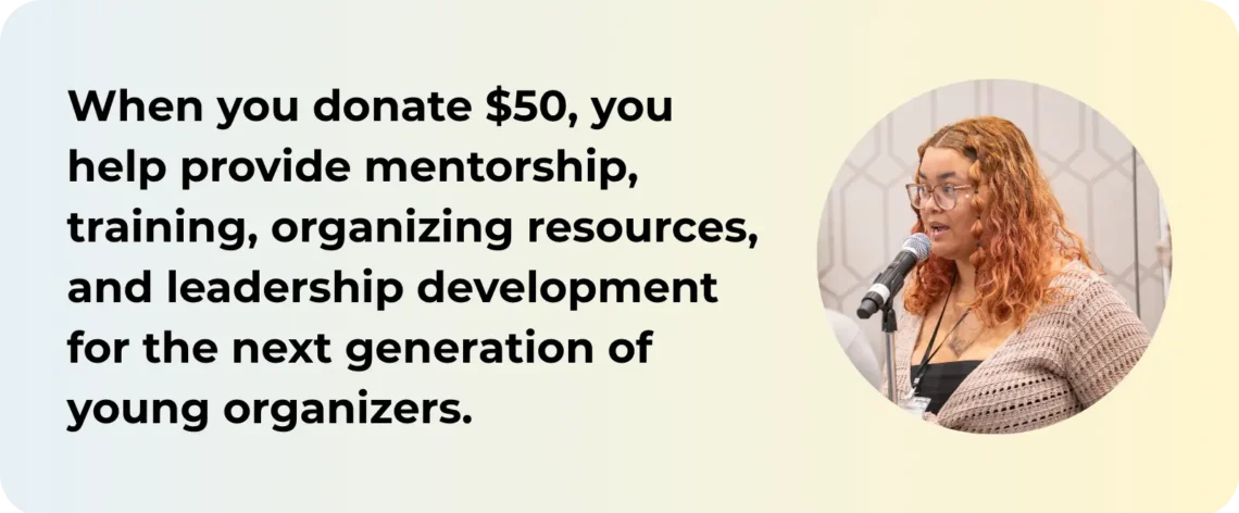 When you donate $50, you help provide mentorship, training, organizing resources, and leadership development for the next generation of young organizers.